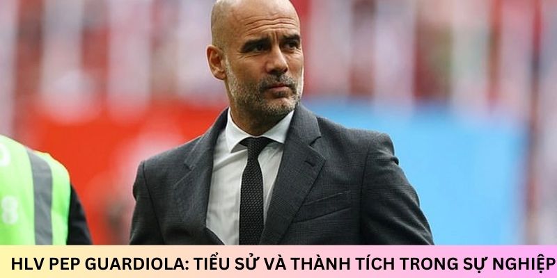 HLV Pep Guardiola: Tiểu sử và thành tích trong sự nghiệp