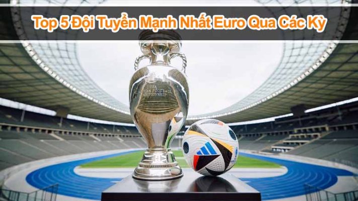 Top 5 đội tuyển mạnh nhất Euro qua các kỳ: Quyền lực không đổi