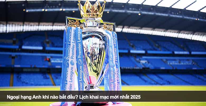 Ngoại hạng Anh khi nào bắt đầu? Lịch khai mạc mới nhất 2025