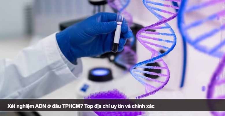 Xét nghiệm ADN ở đâu TPHCM? Top địa chỉ uy tín và chính xác