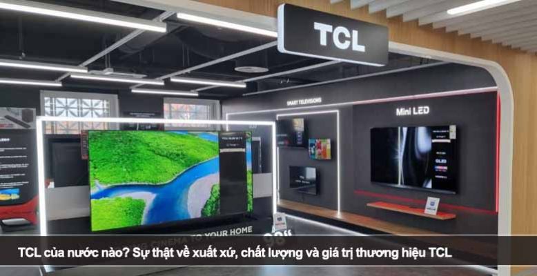 TCL của nước nào? Sự thật về xuất xứ, chất lượng và giá trị thương hiệu TCL